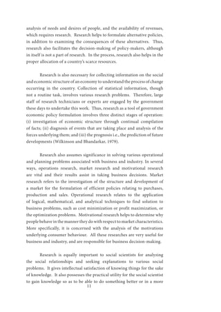 11
analysis of needs and desires of people, and the availability of revenues,
which requires research. Research helps to formulate alternative policies,
in addition to examining the consequences of these alternatives. Thus,
research also facilitates the decision-making of policy-makers, although
in itself is not a part of research. In the process, research also helps in the
proper allocation of a country’s scarce resources.
	 Research is also necessary for collecting information on the social
and economic structure of an economy to understand the process of change
occurring in the country. Collection of statistical information, though
not a routine task, involves various research problems. Therefore, large
staff of research technicians or experts are engaged by the government
these days to undertake this work. Thus, research as a tool of government
economic policy formulation involves three distinct stages of operation:
(i) investigation of economic structure through continual compilation
of facts; (ii) diagnosis of events that are taking place and analysis of the
forces underlying them; and (iii) the prognosis i.e., the prediction of future
developments (Wilkinson and Bhandarkar, 1979).
	 Research also assumes significance in solving various operational
and planning problems associated with business and industry. In several
ways, operations research, market research and motivational research
are vital and their results assist in taking business decisions. Market
research refers to the investigation of the structure and development of
a market for the formulation of efficient policies relating to purchases,
production and sales. Operational research relates to the application
of logical, mathematical, and analytical techniques to find solution to
business problems, such as cost minimization or profit maximization, or
the optimization problems. Motivational research helps to determine why
people behave in the manner they do with respect to market characteristics.
More specifically, it is concerned with the analysis of the motivations
underlying consumer behaviour. All these researches are very useful for
business and industry, and are responsible for business decision-making.
	 Research is equally important to social scientists for analyzing
the social relationships and seeking explanations to various social
problems. It gives intellectual satisfaction of knowing things for the sake
of knowledge. It also possesses the practical utility for the social scientist
to gain knowledge so as to be able to do something better or in a more
 