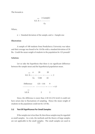 111
The formula is
σ (sample)
				S.E. X = ------------
				 √n	
Where,
	 σ = Standard deviation of the sample, and n = Sample size
Illustration:
	
	 A sample of 100 students from Pondicherry University was taken
and their average was found to be 116 lbs with a standard deviation of 20
lbs. Could the mean weight of students in the population be 125 pounds?
Solution:
	
	 Let us take the hypothesis that there is no significant difference
between the sample mean and the hypothetical population mean.
	 	
σ 20 20
		 S.E. X = ---- = -------- = -------- = 2
	 √n √100 10	
		 Difference 125 – 116 9
		 -------------- = ------------- = ------- = 4.5
		
	 S.E.X 2 2
	 Since, the difference is more than 2.58 S.E.(1% level) it could not
have arisen due to fluctuations of sampling. Hence the mean weight of
students in the population could not be 125 lbs.
3.2	 Test Of Significance For Small Samples
	 If the sample size is less than 30, then those samples may be regarded
as small samples. As a rule, the methods and the theory of large samples
are not applicable to the small samples. The small samples are used in
 