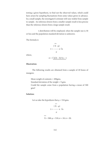 112
testing a given hypothesis, to find out the observed values, which could
have arisen by sampling fluctuations from some values given in advance.
In a small sample, the investigator’s estimate will vary widely from sample
to sample. An inference drawn from a smaller sample result is less precise
than the inference drawn from a large sample result.
		 t-distribution will be employed, when the sample size is 30
or less and the population standard deviation is unknown.
The formula is
	
			 ( X - µ)
				 t = ------- x √n
	 			 σ
where,
			 σ = √ ∑(X – X)2
/n – 1 	
Illustration:
	 The following results are obtained from a sample of 20 boxes of
mangoes:
Mean weight of contents = 490gms,
Standard deviation of the weight = 9 gms.
Could the sample come from a population having a mean of 500
gms?
Solution:
	 Let us take the hypothesis that µ = 510 gms.
	
				 ( X - µ)
				 t = ------- x √n
	 			 σ
			 X = 500; µ = 510; σ = 10; n = 20.
			
			
 