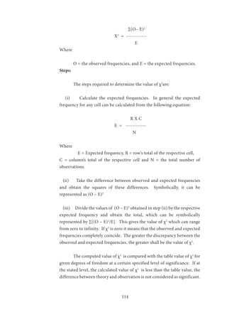 114
					∑(O– E)2
				Χ2
= ------------
	 			 E
Where
	
	 O = the observed frequencies, and E = the expected frequencies.
Steps:
	 The steps required to determine the value of χ2
are:
(i) Calculate the expected frequencies. In general the expected
frequency for any cell can be calculated from the following equation:
					 R X C
	 			 E = ------------
	 	 			 N
Where
	 E = Expected frequency, R = row’s total of the respective cell,
C = column’s total of the respective cell and N = the total number of
observations.
(ii)	 Take the difference between observed and expected frequencies
and obtain the squares of these differences. Symbolically, it can be
represented as (O – E)2
(iii)	 Divide the values of (O – E)2
obtained in step (ii) by the respective
expected frequency and obtain the total, which can be symbolically
represented by ∑[(O – E)2
/E]. This gives the value of χ2
which can range
from zero to infinity. If χ2
is zero it means that the observed and expected
frequencies completely coincide. The greater the discrepancy between the
observed and expected frequencies, the greater shall be the value of χ2
.
	 The computed value of χ2
is compared with the table value of χ2
for
given degrees of freedom at a certain specified level of significance. If at
the stated level, the calculated value of χ2
is less than the table value, the
difference between theory and observation is not considered as significant.
 