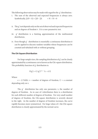 115
The following observation may be made with regard to the χ2
distribution:-
i.	 The sum of the observed and expected frequencies is always zero.
Symbolically, ∑(O – E) = ∑O - ∑E	 = N – N = 0
ii.	 The χ2
test depends only on the set of observed and expected frequencies
and on degrees of freedom v. It is a non-parametric test.
iii.	 χ2
distribution is a limiting approximation of the multinomial
distribution.
iv.	 Even though χ2
distribution is essentially a continuous distribution it
can be applied to discrete random variables whose frequencies can be
counted and tabulated with or without grouping.
The Chi-Square Distribution
	 For large sample sizes, the sampling distribution of χ2
can be closely
approximated by a continuous curve known as the Chi-square distribution.
The probability function of χ2
distribution is:
			F(χ2
) = C (χ2
)(v/2 – 1)
e – x2
/2
Where
	 e = 2.71828, v = number of degrees of freedom, C = a constant
depending only on v.
	 The χ2
distribution has only one parameter, v, the number of
degrees of freedom. As in case of t-distribution there is a distribution
for each different number of degrees of freedom. For very small number
of degrees of freedom, the Chi-square distribution is severely skewed
to the right. As the number of degrees of freedom increases, the curve
rapidly becomes more symmetrical. For large values of v the Chi-square
distribution is closely approximated by the normal curve.
 