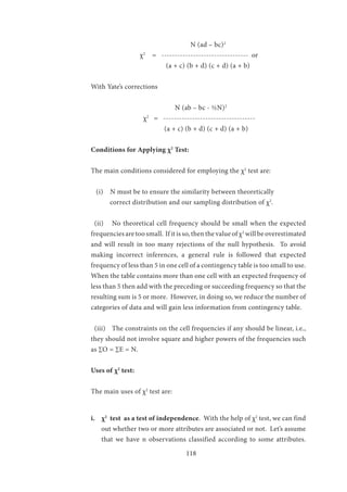 118
			 	 N (ad – bc)2
	 	 χ2
= --------------------------------- or
		 (a + c) (b + d) (c + d) (a + b)
With Yate’s corrections
			 N (ab – bc - ½N)2
		 χ2
= -----------------------------------
			 (a + c) (b + d) (c + d) (a + b)
Conditions for Applying χ2
Test:
The main conditions considered for employing the χ2
test are:
(i) N must be to ensure the similarity between theoretically 	
correct distribution and our sampling distribution of χ2
.
(ii)	 No theoretical cell frequency should be small when the expected
frequencies are too small. If it is so, then the value of χ2
will be overestimated
and will result in too many rejections of the null hypothesis. To avoid
making incorrect inferences, a general rule is followed that expected
frequency of less than 5 in one cell of a contingency table is too small to use.
When the table contains more than one cell with an expected frequency of
less than 5 then add with the preceding or succeeding frequency so that the
resulting sum is 5 or more. However, in doing so, we reduce the number of
categories of data and will gain less information from contingency table.
(iii)	 The constraints on the cell frequencies if any should be linear, i.e.,
they should not involve square and higher powers of the frequencies such
as ∑O = ∑E = N.
Uses of χ2
test:
The main uses of χ2
test are:
i.	 χ2
test as a test of independence. With the help of χ2
test, we can find
out whether two or more attributes are associated or not. Let’s assume
that we have n observations classified according to some attributes.
 
