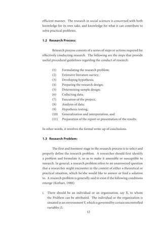 12
efficient manner. The research in social sciences is concerned with both
knowledge for its own sake, and knowledge for what it can contribute to
solve practical problems.
1.2 Research Process:
	
	 Research process consists of a series of steps or actions required for
effectively conducting research. The following are the steps that provide
useful procedural guidelines regarding the conduct of research:
	 (1)	 Formulating the research problem;
	 (2)	 Extensive literature survey;
	 (3) 	 Developing hypothesis;
	 (4)	 Preparing the research design;
	 (5)	 Determining sample design;
	 (6)	 Collecting data;
	 (7)	 Execution of the project;
	 (8)	 Analysis of data;
	 (9)	 Hypothesis testing;
	 (10) 	 Generalization and interpretation, and 	
	 (11) 	 Preparation of the report or presentation of the results.
In other words, it involves the formal write-up of conclusions.
1.3 Research Problem:
	 The first and foremost stage in the research process is to select and
properly define the research problem. A researcher should first identify
a problem and formulate it, so as to make it amenable or susceptible to
research. In general, a research problem refers to an unanswered question
that a researcher might encounter in the context of either a theoretical or
practical situation, which he/she would like to answer or find a solution
to. A research problem is generally said to exist if the following conditions
emerge (Kothari, 1988):
i.	 There should be an individual or an organisation, say X, to whom
the Problem can be attributed. The individual or the organization is
situated in an environment Y, which is governed by certain uncontrolled
variables Z;
 