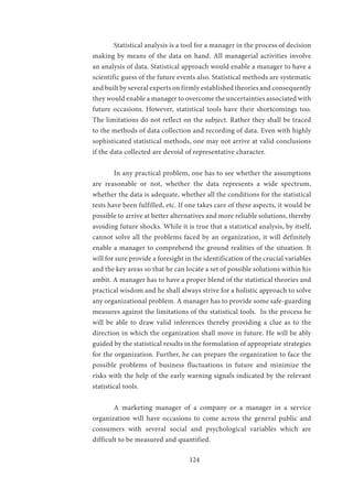 124
	 Statistical analysis is a tool for a manager in the process of decision
making by means of the data on hand. All managerial activities involve
an analysis of data. Statistical approach would enable a manager to have a
scientific guess of the future events also. Statistical methods are systematic
and built by several experts on firmly established theories and consequently
they would enable a manager to overcome the uncertainties associated with
future occasions. However, statistical tools have their shortcomings too.
The limitations do not reflect on the subject. Rather they shall be traced
to the methods of data collection and recording of data. Even with highly
sophisticated statistical methods, one may not arrive at valid conclusions
if the data collected are devoid of representative character.
	 In any practical problem, one has to see whether the assumptions
are reasonable or not, whether the data represents a wide spectrum,
whether the data is adequate, whether all the conditions for the statistical
tests have been fulfilled, etc. If one takes care of these aspects, it would be
possible to arrive at better alternatives and more reliable solutions, thereby
avoiding future shocks. While it is true that a statistical analysis, by itself,
cannot solve all the problems faced by an organization, it will definitely
enable a manager to comprehend the ground realities of the situation. It
will for sure provide a foresight in the identification of the crucial variables
and the key areas so that he can locate a set of possible solutions within his
ambit. A manager has to have a proper blend of the statistical theories and
practical wisdom and he shall always strive for a holistic approach to solve
any organizational problem. A manager has to provide some safe-guarding
measures against the limitations of the statistical tools. In the process he
will be able to draw valid inferences thereby providing a clue as to the
direction in which the organization shall move in future. He will be ably
guided by the statistical results in the formulation of appropriate strategies
for the organization. Further, he can prepare the organization to face the
possible problems of business fluctuations in future and minimize the
risks with the help of the early warning signals indicated by the relevant
statistical tools.
	 A marketing manager of a company or a manager in a service
organization will have occasions to come across the general public and
consumers with several social and psychological variables which are
difficult to be measured and quantified.
	
 