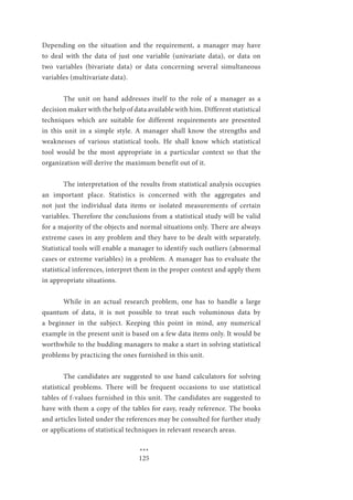 125
Depending on the situation and the requirement, a manager may have
to deal with the data of just one variable (univariate data), or data on
two variables (bivariate data) or data concerning several simultaneous
variables (multivariate data).
	 The unit on hand addresses itself to the role of a manager as a
decision maker with the help of data available with him. Different statistical
techniques which are suitable for different requirements are presented
in this unit in a simple style. A manager shall know the strengths and
weaknesses of various statistical tools. He shall know which statistical
tool would be the most appropriate in a particular context so that the
organization will derive the maximum benefit out of it.
	 The interpretation of the results from statistical analysis occupies
an important place. Statistics is concerned with the aggregates and
not just the individual data items or isolated measurements of certain
variables. Therefore the conclusions from a statistical study will be valid
for a majority of the objects and normal situations only. There are always
extreme cases in any problem and they have to be dealt with separately.
Statistical tools will enable a manager to identify such outliers (abnormal
cases or extreme variables) in a problem. A manager has to evaluate the
statistical inferences, interpret them in the proper context and apply them
in appropriate situations.
	 While in an actual research problem, one has to handle a large
quantum of data, it is not possible to treat such voluminous data by
a beginner in the subject. Keeping this point in mind, any numerical
example in the present unit is based on a few data items only. It would be
worthwhile to the budding managers to make a start in solving statistical
problems by practicing the ones furnished in this unit.
	
	 The candidates are suggested to use hand calculators for solving
statistical problems. There will be frequent occasions to use statistical
tables of f-values furnished in this unit. The candidates are suggested to
have with them a copy of the tables for easy, ready reference. The books
and articles listed under the references may be consulted for further study
or applications of statistical techniques in relevant research areas.
				 ***
 