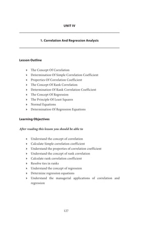 127
UNIT IV
1. Correlation And Regression Analysis
Lesson Outline
ӹӹ The Concept Of Correlation
ӹӹ Determination Of Simple Correlation Coefficient
ӹӹ Properties Of Correlation Coefficient
ӹӹ The Concept Of Rank Correlation
ӹӹ Determination Of Rank Correlation Coefficient
ӹӹ The Concept Of Regression
ӹӹ The Principle Of Least Squares
ӹӹ Normal Equations
ӹӹ Determination Of Regression Equations
Learning Objectives
After reading this lesson you should be able to
ӹӹ Understand the concept of correlation
ӹӹ Calculate Simple correlation coefficient
ӹӹ Understand the properties of correlation coefficient
ӹӹ Understand the concept of rank correlation
ӹӹ Calculate rank correlation coefficient
ӹӹ Resolve ties in ranks
ӹӹ Understand the concept of regression
ӹӹ Determine regression equations
ӹӹ Understand the managerial applications of correlation and
regression
 