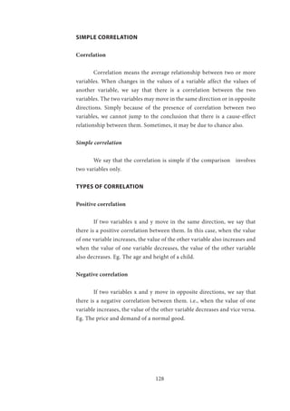 128
SIMPLE CORRELATION
Correlation	
	 Correlation means the average relationship between two or more
variables. When changes in the values of a variable affect the values of
another variable, we say that there is a correlation between the two
variables. The two variables may move in the same direction or in opposite
directions. Simply because of the presence of correlation between two
variables, we cannot jump to the conclusion that there is a cause-effect
relationship between them. Sometimes, it may be due to chance also.
Simple correlation
	 We say that the correlation is simple if the comparison involves
two variables only.
TYPES OF CORRELATION
Positive correlation
	 If two variables x and y move in the same direction, we say that
there is a positive correlation between them. In this case, when the value
of one variable increases, the value of the other variable also increases and
when the value of one variable decreases, the value of the other variable
also decreases. Eg. The age and height of a child.
Negative correlation
	 If two variables x and y move in opposite directions, we say that
there is a negative correlation between them. i.e., when the value of one
variable increases, the value of the other variable decreases and vice versa.
Eg. The price and demand of a normal good.
 