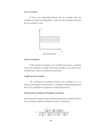 130
Zero Correlation
	 If there is no relationship between the two variables, then the
variables are said to be independent. In this case the correlation between
the two variables is zero.
			y
						
						 x			 	
			 Zero Correlation
Linear Correlation'
	 If the quantum of change in one variable always bears a constant
ratio to the quantum of change in the other variable, we say that the two
variables have a linear correlation between them.
Coefficient of Correlation
	 The coefficient of correlation between two variables X, Y is a
measure of the degree of association (i.e., strength of relationship) between
them. The coefficient of correlation is usually denoted by ‘r’.
Karl Pearson’s Coefficient Of Simple Correlation:
Let N denote the number of pairs of observations of two variables X and Y.
The correlation coefficient r between X and Y is defined by
		
( ) ( )
( ) ( )
2 22 2
N XY X Y
r
N X X N Y Y
−
=
− −
∑ ∑ ∑
∑ ∑ ∑ ∑
 