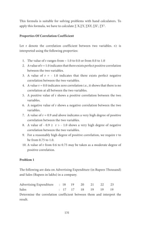 131
This formula is suitable for solving problems with hand calculators. To
apply this formula, we have to calculate ∑ X,∑Y, ∑XY, ∑X2
, ∑Y2
.
Properties Of Correlation Coefficient
Let r denote the correlation coefficient between two variables. r≥ is
interpreted using the following properties:
1.	 The value of r ranges from – 1.0 to 0.0 or from 0.0 to 1.0
2.	 A value of r = 1.0 indicates that there exists perfect positive correlation
between the two variables.
3.	 A value of r = - 1.0 indicates that there exists perfect negative
correlation between the two variables.
4.	 A value r = 0.0 indicates zero correlation i.e., it shows that there is no
correlation at all between the two variables.
5.	 A positive value of r shows a positive correlation between the two
variables.
6.	 A negative value of r shows a negative correlation between the two
variables.
7.	 A value of r = 0.9 and above indicates a very high degree of positive
correlation between the two variables.
8.	 A value of - 0.9 ≥ r > - 1.0 shows a very high degree of negative
correlation between the two variables.
9.	 For a reasonably high degree of positive correlation, we require r to
be from 0.75 to 1.0.
10.	A value of r from 0.6 to 0.75 may be taken as a moderate degree of
positive correlation.
Problem 1
The following are data on Advertising Expenditure (in Rupees Thousand)
and Sales (Rupees in lakhs) in a company.
Advertising Expenditure	 : 18	 19	 20	 21	 22	 23
Sales	 : 17 17	 18 19 19 19
Determine the correlation coefficient between them and interpret the
result.
 