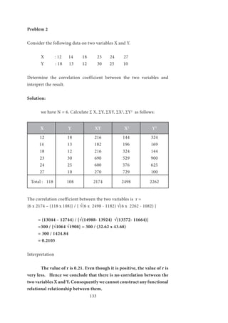 133
Problem 2
Consider the following data on two variables X and Y.
	 X	 : 12	 14	 18 23	 24	 27
	 Y : 18 13	 12 30 25 10
Determine the correlation coefficient between the two variables and
interpret the result.
Solution:
	 we have N = 6. Calculate ∑ X, ∑Y, ∑XY, ∑X2
, ∑Y2
as follows:
X Y XY X2
Y2
12
14
18
23
24
27
18
13
12
30
25
10
216
182
216
690
600
270
144
196
324
529
576
729
324
169
144
900
625
100
Total : 118 108 2174 2498 2262
The correlation coefficient between the two variables is r =
{6 x 2174 – (118 x 108)} / { √(6 x 2498 - 1182) √(6 x 2262 - 1082) }
= (13044 – 12744) / {√(14988- 13924) √(13572- 11664)}
=300 / {√1064 √1908} = 300 / (32.62 x 43.68)
= 300 / 1424.84
= 0.2105
Interpretation
	 The value of r is 0.21. Even though it is positive, the value of r is
very less. Hence we conclude that there is no correlation between the
two variables X and Y. Consequently we cannot construct any functional
relational relationship between them.
 