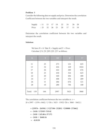 134
Problem 3
Consider the following data on supply and price. Determine the correlation
Coefficient between the two variables and interpret the result.
	 Supply : 11 13	 17 18 22 24 26 28
	 Price : 25 32	 26 25 20 17 11 10
Determine the correlation coefficient between the two variables and
interpret the result.
Solution:
	 We have N = 8. Take X = Supply and Y = Price.
	 Calculate ∑ X, ∑Y, ∑XY, ∑X2
, ∑Y2
as follows:
X Y XY X2
Y2
11
13
17
18
22
24
26
28
25
32
26
25
20
17
11
10
275
416
442
450
440
408
286
280
121
169
289
324
484
576
676
784
625
1024
676
625
400
289
121
100
Total: 159 166 2997 3423 3860
The correlation coefficient between the two variables is r =
{8 x 2997 – (159 x 166)} / { √(8 x 3423 - 1592) √(8 x 3860 - 1662) }
= (23976 – 26394) / {√(27384- 25281) √(30880- 27566)}
= - 2418 / {√2103 √3314}
= - 2418 / (45.86 x 57.57)
= - 2418 / 2640.16
= - 0.9159
 