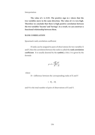 136
Interpretation
	 The value of r is 0.93. The positive sign in r shows that the
two variables move in the same direction. The value of r is very high.
Therefore we conclude that there is high positive correlation between
the two variables ‘Income’ and ‘Savings’. As a result, we can construct a
functional relationship between them.
RANK CORRELATION
Spearman’s rank correlation coefficient
	 If ranks can be assigned to pairs of observations for two variables X
and Y, then the correlation between the ranks is called the rank correlation
coefficient. It is usually denoted by the symbol ρ (rho). It is given by the
formula
				
2
3
6
1
D
N N
ρ = −
−
∑
where
	 D = difference between the corresponding ranks of X and Y
				= X YR R−
and N is the total number of pairs of observations of X and Y.
 