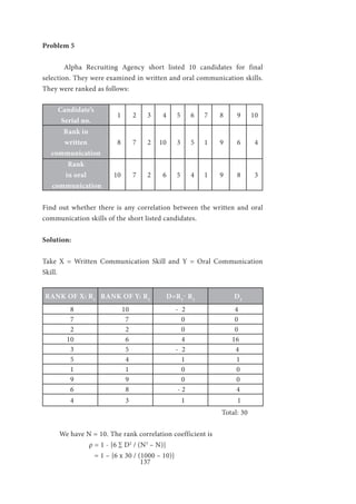 137
Problem 5
	 Alpha Recruiting Agency short listed 10 candidates for final
selection. They were examined in written and oral communication skills.
They were ranked as follows:
Candidate’s
Serial no.
1 2 3 4 5 6 7 8 9 10
Rank in
written
communication
8 7 2 10 3 5 1 9 6 4
Rank
in oral
communication
10 7 2 6 5 4 1 9 8 3
Find out whether there is any correlation between the written and oral
communication skills of the short listed candidates.
Solution:
Take X = Written Communication Skill and Y = Oral Communication
Skill.
RANK OF X: R1
RANK OF Y: R2
D=R1
- R2
D2
8 10 - 2 4
7 7 0 0
2 2 0 0
10 6 4 16
3 5 - 2 4
5 4 1 1
1 1 0 0
9 9 0 0
6 8 - 2 4
4 3 1 1
	 Total: 30
We have N = 10. The rank correlation coefficient is
		 ρ = 1 - {6 ∑ D2
/ (N3
– N)}
	 = 1 – {6 x 30 / (1000 – 10)}
 
