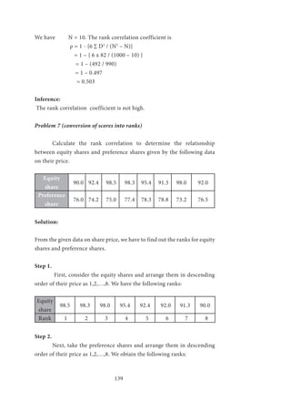 139
We have N = 10. The rank correlation coefficient is
		 ρ = 1 - {6 ∑ D2
/ (N3
– N)}
		 = 1 – { 6 x 82 / (1000 – 10) }
		 = 1 – (492 / 990)
= 1 – 0.497
= 0.503
Inference:
The rank correlation coefficient is not high.
Problem 7 (conversion of scores into ranks)
	 Calculate the rank correlation to determine the relationship
between equity shares and preference shares given by the following data
on their price.
Equity
share
90.0 92.4 98.5 98.3 95.4 91.3 98.0 92.0
Preference
share
76.0 74.2 75.0 77.4 78.3 78.8 73.2 76.5
Solution:
From the given data on share price, we have to find out the ranks for equity
shares and preference shares.
Step 1.
	 First, consider the equity shares and arrange them in descending
order of their price as 1,2,…,8. We have the following ranks:
	
Equity
share
98.5 98.3 98.0 95.4 92.4 92.0 91.3 90.0
Rank 1 2 3 4 5 6 7 8
Step 2.
	 Next, take the preference shares and arrange them in descending
order of their price as 1,2,…,8. We obtain the following ranks:
 