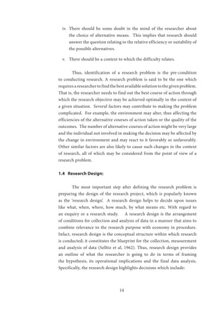 14
iv.	 There should be some doubt in the mind of the researcher about
the choice of alternative means. This implies that research should
answer the question relating to the relative efficiency or suitability of
the possible alternatives.
v.	 There should be a context to which the difficulty relates.
	 Thus, identification of a research problem is the pre-condition
to conducting research. A research problem is said to be the one which
requires a researcher to find the best available solution to the given problem.
That is, the researcher needs to find out the best course of action through
which the research objective may be achieved optimally in the context of
a given situation. Several factors may contribute to making the problem
complicated. For example, the environment may alter, thus affecting the
efficiencies of the alternative courses of action taken or the quality of the
outcomes. The number of alternative courses of action might be very large
and the individual not involved in making the decision may be affected by
the change in environment and may react to it favorably or unfavorably.
Other similar factors are also likely to cause such changes in the context
of research, all of which may be considered from the point of view of a
research problem.
1.4 Research Design:
	 The most important step after defining the research problem is
preparing the design of the research project, which is popularly known
as the ‘research design’. A research design helps to decide upon issues
like what, when, where, how much, by what means etc. With regard to
an enquiry or a research study. A research design is the arrangement
of conditions for collection and analysis of data in a manner that aims to
combine relevance to the research purpose with economy in procedure.
Infact, research design is the conceptual structure within which research
is conducted; it constitutes the blueprint for the collection, measurement
and analysis of data (Selltiz et al, 1962). Thus, research design provides
an outline of what the researcher is going to do in terms of framing
the hypothesis, its operational implications and the final data analysis.
Specifically, the research design highlights decisions which include:
 