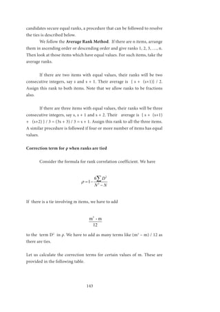 143
candidates secure equal ranks, a procedure that can be followed to resolve
the ties is described below.
	 We follow the Average Rank Method. If there are n items, arrange
them in ascending order or descending order and give ranks 1, 2, 3, …, n.
Then look at those items which have equal values. For such items, take the
average ranks.
	 If there are two items with equal values, their ranks will be two
consecutive integers, say s and s + 1. Their average is { s + (s+1)} / 2.
Assign this rank to both items. Note that we allow ranks to be fractions
also.
	 If there are three items with equal values, their ranks will be three
consecutive integers, say s, s + 1 and s + 2. Their average is { s + (s+1)
+ (s+2) } / 3 = (3s + 3) / 3 = s + 1. Assign this rank to all the three items.
A similar procedure is followed if four or more number of items has equal
values.
Correction term for ρ when ranks are tied
	 Consider the formula for rank correlation coefficient. We have
				
2
3
6
1
D
N N
ρ = −
−
∑
If there is a tie involving m items, we have to add
				
3
m - m
12
to the term D2
in ρ. We have to add as many terms like (m3
– m) / 12 as
there are ties.
Let us calculate the correction terms for certain values of m. These are
provided in the following table.
 