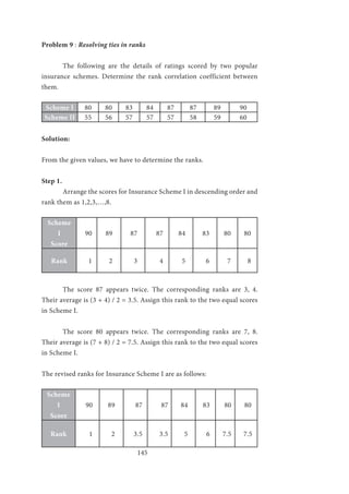 145
Problem 9 : Resolving ties in ranks
	 The following are the details of ratings scored by two popular
insurance schemes. Determine the rank correlation coefficient between
them.
Scheme I 80 80 83 84 87 87 89 90
Scheme II 55 56 57 57 57 58 59 60
Solution:
From the given values, we have to determine the ranks.
Step 1.
	 Arrange the scores for Insurance Scheme I in descending order and
rank them as 1,2,3,…,8.
Scheme
I
Score
90 89 87 87 84 83 80 80
Rank 1 2 3 4 5 6 7 8
	 The score 87 appears twice. The corresponding ranks are 3, 4.
Their average is (3 + 4) / 2 = 3.5. Assign this rank to the two equal scores
in Scheme I.
	 The score 80 appears twice. The corresponding ranks are 7, 8.
Their average is (7 + 8) / 2 = 7.5. Assign this rank to the two equal scores
in Scheme I.
The revised ranks for Insurance Scheme I are as follows:
Scheme
I
Score
90 89 87 87 84 83 80 80
Rank 1 2 3.5 3.5 5 6 7.5 7.5
 