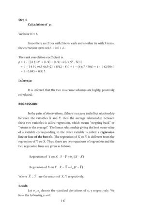 147
Step 4.
	 Calculation of ρ:
We have N = 8.
	 Since there are 2 ties with 2 items each and another tie with 3 items,
the correction term is 0.5 + 0.5 + 2 .
The rank correlation coefficient is
ρ = 1 - [{ 6 ∑ D2
+ (1/2) + (1/2) +2 }/ (N3
– N)}]
= 1 – { 6 (4.+0.5+0.5+2) / (512 – 8) } = 1 – (6 x 7 / 504) = 1 - ( 42/504 )
= 1 - 0.083 = 0.917
Inference:
	 It is inferred that the two insurance schemes are highly, positively
correlated.
REGRESSION
	 In the pairs of observations, if there is a cause and effect relationship
between the variables X and Y, then the average relationship between
these two variables is called regression, which means “stepping back” or
“return to the average”. The linear relationship giving the best mean value
of a variable corresponding to the other variable is called a regression
line or line of the best fit. The regression of X on Y is different from the
regression of Y on X. Thus, there are two equations of regression and the
two regression lines are given as follows:
	 Regression of Y on X: ( )yxY Y b X X−= −
	 Regression of X on Y: ( )xyX X b Y Y− = −
Where X , Y are the means of X, Y respectively.
Result:
	 Let σx
, σy
denote the standard deviations of x, y respectively. We
have the following result.
 