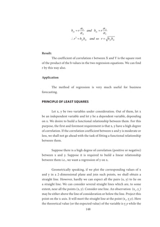 148
			
2
Y X
yx xy
X Y
yx xy yx xy
b r and b r
r b b and so r b b
σ σ
σ σ
= =
∴= =
Result:
	 The coefficient of correlation r between X and Y is the square root
of the product of the b values in the two regression equations. We can find
r by this way also.
Application
	 The method of regression is very much useful for business
forecasting.
PRINCIPLE OF LEAST SQUARES
	 Let x, y be two variables under consideration. Out of them, let x
be an independent variable and let y be a dependent variable, depending
on x. We desire to build a functional relationship between them. For this
purpose, the first and foremost requirement is that x, y have a high degree
of correlation. If the correlation coefficient between x and y is moderate or
less, we shall not go ahead with the task of fitting a functional relationship
between them.
	 Suppose there is a high degree of correlation (positive or negative)
between x and y. Suppose it is required to build a linear relationship
between them i.e., we want a regression of y on x.
	 Geometrically speaking, if we plot the corresponding values of x
and y in a 2-dimensional plane and join such points, we shall obtain a
straight line. However, hardly we can expect all the pairs (x, y) to lie on
a straight line. We can consider several straight lines which are, to some
extent, near all the points (x, y). Consider one line. An observation (x1
, y1
)
may be either above the line of consideration or below the line. Project this
point on the x-axis. It will meet the straight line at the point (x1
, y1
e). Here
the theoretical value (or the expected value) of the variable is y1
e while the
 
