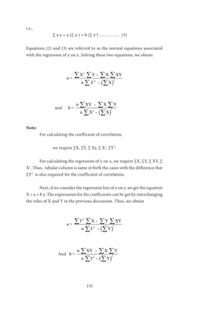 151
i.e.,
		 ∑ x y = a (∑ x ) + b (∑ x2
) ………….. (3)
	
Equations (2) and (3) are referred to as the normal equations associated
with the regression of y on x. Solving these two equations, we obtain
			
( )
2
22
X Y - X XY
a =
n - XX
∑ ∑ ∑ ∑
∑ ∑
		 and
( )
22
n XY - X Y
b =
n X - X
∑ ∑ ∑
∑ ∑
Note:
	 For calculating the coefficient of correlation,
		 we require ∑X, ∑Y, ∑ Xy, ∑ X2
, ∑Y2
.
	 For calculating the regression of y on x, we require ∑X, ∑Y, ∑ XY, ∑
X2
. Thus, tabular column is same in both the cases with the difference that
∑Y2
is also required for the coefficient of correlation.
	 Next, if we consider the regression line of x on y, we get the equation
X = a + b y. The expressions for the coefficients can be got by interchanging
the roles of X and Y in the previous discussion. Thus, we obtain
			
( )
2
22
X - Y XY
a =
n - Y
Y
Y
∑ ∑ ∑ ∑
∑ ∑
	
And
( )
22
n XY - X Y
b =
n - YY
∑ ∑ ∑
∑ ∑
 