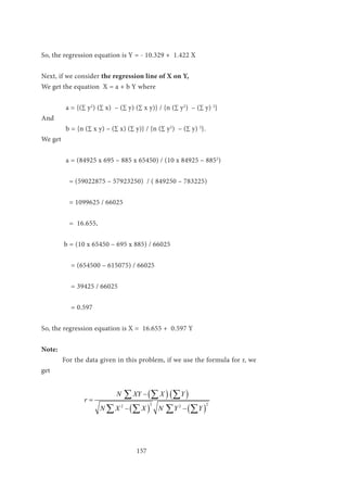 157
So, the regression equation is Y = - 10.329 + 1.422 X
Next, if we consider the regression line of X on Y,
We get the equation X = a + b Y where
	 a = {(∑ y2
) (∑ x) – (∑ y) (∑ x y)} / {n (∑ y2
) – (∑ y) 2
}
And
	 b = {n (∑ x y) – (∑ x) (∑ y)} / {n (∑ y2
) – (∑ y) 2
}.
We get
	 a = (84925 x 695 – 885 x 65450) / (10 x 84925 – 8852
)
	 = (59022875 – 57923250) / ( 849250 – 783225)
		
	 = 1099625 / 66025
	 = 16.655,
	 b = (10 x 65450 – 695 x 885) / 66025 	
	 = (654500 – 615075) / 66025
	 = 39425 / 66025 	
	
	 = 0.597
So, the regression equation is X = 16.655 + 0.597 Y
Note:
	 For the data given in this problem, if we use the formula for r, we
get
		
( ) ( )
( ) ( )
2 22 2
N XY X Y
r
N X X N Y Y
−
=
− −
∑ ∑ ∑
∑ ∑ ∑ ∑
 