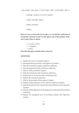 158
= (10 x 65450 – 695 x 885) / { √ (10 x 51075 - 6952
) √ (10 x 84925 - 8852
) }
	 = (654500 – 615075) / (√ 27725 √ 66025 )
	 = 39425 / 166.508 x 256.95
	 = 39425 / 42784.23
	 = 0.9214
However, once we know the two b values, we can find the coefficient of
correlation r between X and Y as the square root of the product of the
two b values.Thus we obtain
	
	 r = √ (1.422 x 0.597)
	 = √ 0.848934
	 = 0.9214.
Note that this agrees with the above value of r.
QUESTIONS
1.	 Explain the aim of ‘correlation analysis’.
2.	 Distinguish between positive and negative correlation.
3.	 State the formula for simple correlation coefficient.
4.	 State the properties of the correlation coefficient.
5.	 What is ‘rank correlation’? Explain.
6.	 State the formula for rank correlation coefficient.
7.	 Explain how to resolve ties while calculating ranks.
8.	 Explain the concept of regression.
9.	 What is the principle of least squares? Explain.
10.	Explain normal equations in the context of regression analysis.
11.	State the formulae for the constant term and coefficient in the regression
equation.
12.	State the relationship between the regression coefficient and correlation
coefficient.
13.	Explain the managerial uses of correlation analysis and regression
analysis.
				
				 ***
 