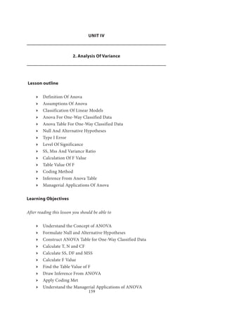 159
UNIT IV
2. Analysis Of Variance
Lesson outline
ӹӹ Definition Of Anova
ӹӹ Assumptions Of Anova
ӹӹ Classification Of Linear Models
ӹӹ Anova For One-Way Classified Data
ӹӹ Anova Table For One-Way Classified Data
ӹӹ Null And Alternative Hypotheses
ӹӹ Type I Error
ӹӹ Level Of Significance
ӹӹ SS, Mss And Variance Ratio
ӹӹ Calculation Of F Value
ӹӹ Table Value Of F
ӹӹ Coding Method
ӹӹ Inference From Anova Table
ӹӹ Managerial Applications Of Anova
Learning Objectives
After reading this lesson you should be able to
ӹӹ Understand the Concept of ANOVA
ӹӹ Formulate Null and Alternative Hypotheses
ӹӹ Construct ANOVA Table for One-Way Classified Data
ӹӹ Calculate T, N and CF
ӹӹ Calculate SS, DF and MSS
ӹӹ Calculate F Value
ӹӹ Find the Table Value of F
ӹӹ Draw Inference From ANOVA
ӹӹ Apply Coding Met
ӹӹ Understand the Managerial Applications of ANOVA
 