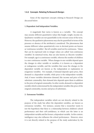 16
1.4.2 Concepts Relating To Research Design:
	 Some of the important concepts relating to Research Design are
discussed below:
1. Dependent And Independent Variables:
	 A magnitude that varies is known as a variable. The concept
may assume different quantitative values like height, weight, income etc.
Qualitative variables are not quantifiable in the strictest sense of the term.
However, the qualitative phenomena may also be quantified in terms of the
presence or absence of the attribute(s) considered. The phenomena that
assume different values quantitatively even in decimal points are known
as ‘continuous variables’. But all variables need not be continuous. Values
that can be expressed only in integer values are called ‘non-continuous
variables’. In statistical terms, they are also known as ‘discrete variables’.
For example, age is a continuous variable, whereas the number of children
is a non-continuous variable. When changes in one variable depend upon
the changes in other variable or variables, it is known as a dependent
or endogenous variable, and the variables that cause the changes in the
dependent variable are known as the independent or explanatory or
exogenous variables. For example, if demand depends upon price, then
demand is a dependent variable, while price is the independent variable.
And, if more variables determine demand, like income and price of the
substitute commodity, then demand also depends upon them in addition
to the price of original commodity. In other words, demand is a dependent
variable which is determined by the independent variables like price of the
original commodity, income and price of substitutes.
2. Extraneous Variables:
	 The independent variables which are not directly related to the
purpose of the study but affect the dependent variables, are known as
extraneous variables. For instance, assume that a researcher wants to
test the hypothesis that there is a relationship between children’s school
performance and their self-confidence, in which case the latter is an
independent variable and the former, a dependent variable. In this context,
intelligence may also influence the school performance. However, since
it is not directly related to the purpose of the study undertaken by the
 
