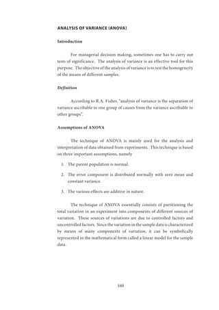 160
ANALYSIS OF VARIANCE (ANOVA)
Introduction
	 For managerial decision making, sometimes one has to carry out
tests of significance. The analysis of variance is an effective tool for this
purpose. The objective of the analysis of variance is to test the homogeneity
of the means of different samples.
Definition
	 According to R.A. Fisher, “analysis of variance is the separation of
variance ascribable to one group of causes from the variance ascribable to
other groups”.
Assumptions of ANOVA
	 The technique of ANOVA is mainly used for the analysis and
interpretation of data obtained from experiments. This technique is based
on three important assumptions, namely
1.	 The parent population is normal.
2.	 The error component is distributed normally with zero mean and
constant variance.
3.	 The various effects are additive in nature.
	 The technique of ANOVA essentially consists of partitioning the
total variation in an experiment into components of different sources of
variation. These sources of variations are due to controlled factors and
uncontrolled factors. Since the variation in the sample data is characterized
by means of many components of variation, it can be symbolically
represented in the mathematical form called a linear model for the sample
data.
		
 