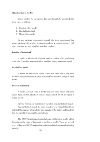 161
Classification of models
	 Linear models for the sample data may broadly be classified into
three types as follows:
1.	 Random effect model
2.	 Fixed effect model
3.	 Mixed effect model
	 In any variance components model, the error component has
always random effects, since it occurs purely in a random manner. All
other components may be either mixed or random.
Random effect model
	 A model in which each of the factors has random effect (including
error effect) is called a random effect model or simply a random model.
Fixed effect model
	 A model in which each of the factors has fixed effects, buy only
the error effect is random is called a fixed effect model or simply a fixed
model.
Mixed effect model
	 A model in which some of the factors have fixed effects and some
others have random effects is called a mixed effect model or simply a
mixed model.
	 In what follows, we shall restrict ourselves to a fixed effect model.
	 In a fixed effect model, the main objective is to estimate the effects
and find the measure of variability among each of the factors and finally to
find the variability among the error effects.
	The ANOVA technique is mainly based on the linear model which
depends on the types of data used in the linear model. There are several
types of data in ANOVA, depending on the number of sources of variation
namely,
 