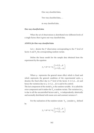 162
			One-way classified data,
	
			 Two-way classified data, …
			m-way classified data.
One-way classified data
	 When the set of observations is distributed over different levels of
a single factor, then it gives one-way classified data.
ANOVA for One-way classified data
	 Let y denote the jth
observation corresponding to the ith
level of
factor A and Yij
the corresponding random variate.
	 Define the linear model for the sample data obtained from the
experiment by the equation
			
1,2,...,
1,2,...,
ij i ij
i
i k
y a e
j n
µ
= 
= + +  
= 
	 Where µ represents the general mean effect which is fixed and
which represents the general condition of the experimental units, ai
denotes the fixed effect due to ith
level of the factor A (i=1,2,…,k) and
hence the variation due to ai
(i=1,2,…,k) is said to be control.
The last component of the model eij
is the random variable. It is called the
error component and it makes the Yij
a random variate. The variation in eij
is due to all the uncontrolled factors and eij
is independently, identically
and normally distributed with mean zero and constant variance σ2
.
	 For the realization of the random variate Yij
, consider yij
defined
by
			
1,2,...,
1,2,...,
ij i ij
i
i k
y a e
j n
µ
= 
= + +  
= 
 