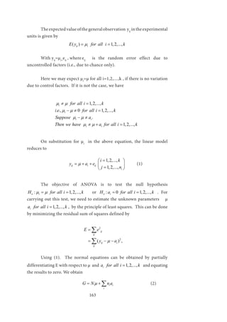 163
	 The expected value of the general observation yij
in the experimental
units is given by
			 ( ) 1,2,...,ij iE y for all i kµ= =
	 With yij
=µi+
eij
, where	eij
is the random error effect due to
uncontrolled factors (i.e., due to chance only).
	 Here we may expect µi
=µ for all i=1,2,....,k , if there is no variation
due to control factors. If it is not the case, we have
		
1,2,...,
. ., 0 1,2,...,
.
1,2,...,
i
i
i i
i i
for all i k
i e for all i k
Suppose a
Then we have a for all i k
µ µ
µ µ
µ µ
µ µ
≠ =
− ≠ =
− ≠
≠ + =
	 On substitution for µi
in the above equation, the linear model
reduces to
			
1,2,...,
1,2,...,
ij i ij
i
i k
y a e
j n
µ
= 
= + +  
= 
	(1)
	 The objective of ANOVA is to test the null hypothesis
: 1,2,...,o iH for all i kµ µ= = or : 0 1,2,...,o iH a for all i k= = . For
carrying out this test, we need to estimate the unknown parameters µ
1,2,...,ia for all i k= , by the principle of least squares. This can be done
by minimizing the residual sum of squares defined by
				
2
2
( ) ,
ij
ij
ij i
ij
E e
y aµ
=
= − −
∑
∑
	
	 Using (1). The normal equations can be obtained by partially
differentiating E with respect to µ and 1,2,...,ia for all i k= and equating
the results to zero. We obtain
	 			 i i
i
G N n aµ= + ∑ 			(2)
 