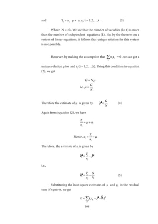 164
and 		 Ti
= ni
µ + ni
ai
, i = 1,2,…,k (3)
	 Where N = nk. We see that the number of variables (k+1) is more
than the number of independent equations (k). So, by the theorem on a
system of linear equations, it follows that unique solution for this system
is not possible.
	 However, by making the assumption that i i
i
n a = 0∑ , we can get a
unique solution µ for and ai
(i = 1,2,…,k). Using this condition in equation
(2), we get
				
. .
G N
G
i e
N
µ
µ
=
=
Therefore the estimate of µ is given by 	 µ G
N
µ = 	(4)
Again from equation (2), we have
				 i
i
i
T
a
n
µ= +
			 , i
i
i
T
Hence a
n
µ= −
Therefore, the estimate of ai
is given by
				 µ µi
i
i
T
a
n
µ= −
i.e.,
				 µ i
i
i
T G
a
n N
= − 	 		 (5)
	 Substituting the least square estimates of µ	 and µi
in the residual
sum of squares, we get
				 µ 2
( )iij
ij
E y aµ= − −∑ $
 