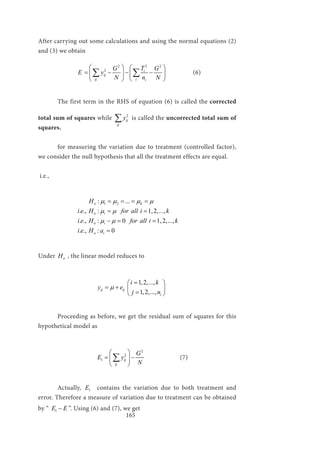 165
After carrying out some calculations and using the normal equations (2)
and (3) we obtain
		
22 2
2 i
ij
ij i i
TG G
E y
N n N
   
= − − −   
  
∑ ∑ 		 (6)
	 The first term in the RHS of equation (6) is called the corrected
total sum of squares while 2
ij
ij
y∑ is called the uncorrected total sum of
squares.
	
	 for measuring the variation due to treatment (controlled factor),
we consider the null hypothesis that all the treatment effects are equal.
i.e.,
		
1 2: ...
. ., :
. ., : 0
. ., : 0
o k
o i
o i
o i
H
i e H for all i k
i e H for all i k
i e H a
µ µ µ µ
µ µ
µ µ
= = = =
= = 1,2,...,
− = = 1,2,...,
=
Under oH , the linear model reduces to
			
1,2,...,
1,2,...,
ij ij
i
i k
y e
j n
µ
= 
= +  
= 
	 Proceeding as before, we get the residual sum of squares for this
hypothetical model as
			
2
2
1 ij
ij
G
E y
N
 
= − 
 
∑ 		 (7)
	Actually, 1E contains the variation due to both treatment and
error. Therefore a measure of variation due to treatment can be obtained
by “ 1E E− ”. Using (6) and (7), we get
 