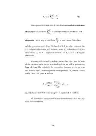 166
			
2 2
1
1
k
i
i i
T G
E E
n N=
−= −∑ 				(8)
	 The expression in (8) is usually called the corrected treatment sum
of squares while the term
2
1
k
i
i i
T
n=
∑ is called uncorrected treatment sum
of squares. Here it may be noted that
2
G
N
is a correction factor (also
called a correction term). Since E is based on N-K free observations, it has
N - K degrees of freedom (df). Similarly, since 1E is based on N -1 free
observation, 1E has N -1 degrees of freedom. So 1E E− has K -1 degrees
of freedom.
	 When actually the null hypothesis is true, if we reject it on the basis
of the estimated value in our statistical analysis, we will be committing
Type – I Error. The probability for committing this error is referred to as
the denoted by α. The testing of the null hypothesis oH may be carried
out by F test. For given α, we have
			 1,k N k
Trss
TrMSS dFF F
EssEMSS
dF
− −= = :
i.e., It follows F distribution with degrees of freedom K-1 and N-K.
	 All these values are represented in the form of a table called ANOVA
table, furnished below.
	
 