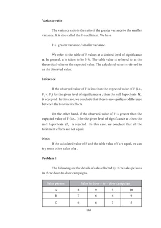 168
Variance ratio
	 The variance ratio is the ratio of the greater variance to the smaller
variance. It is also called the F-coefficient. We have
	 F = greater variance / smaller variance.
	 We refer to the table of F values at a desired level of significance
α. In general, α is taken to be 5 %. The table value is referred to as the
theoretical value or the expected value. The calculated value is referred to
as the observed value.
Inference
	 If the observed value of F is less than the expected value of F (i.e.,
Fo
< Fe
) for the given level of significance α , then the null hypothesis oH
is accepted. In this case, we conclude that there is no significant difference
between the treatment effects.
	 On the other hand, if the observed value of F is greater than the
expected value of F (i.e., ) for the given level of significance α , then the
null hypothesis oH is rejected. In this case, we conclude that all the
treatment effects are not equal.
Note:
	 If the calculated value of F and the table value of f are equal, we can
try some other value of α .
Problem 1
	 The following are the details of sales effected by three sales persons
in three door-to-door campaigns.
Sales person Sales in door – to – door campaign
A 8 9 5 10
B 7 6 6 9
C 6 6 7 5
 