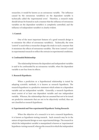 17
researcher, it would be known as an extraneous variable. The influence
caused by the extraneous variable(s) on the dependent variable is
technically called the ‘experimental error’. Therefore, a research study
should always be framed in such a manner that the influence of extraneous
variables on the dependent variable/s is completely controlled, and the
influence of independent variable/s is clearly evident.
3. Control:
	 One of the most important features of a good research design is
to minimize the effect of extraneous variable(s). Technically, the term
‘control’ is used when a researcher designs the study in such a manner that
it minimizes the effects of extraneous variables. The term ‘control’ is used
in experimental research to reflect the restrain in experimental conditions.
4. Confounded Relationship:
	 The relationship between the dependent and independent variables
is said to be confounded by an extraneous variable, when the dependent
variable is not free from its effects.
5. Research Hypothesis:
	 When a prediction or a hypothesized relationship is tested by
adopting scientific methods, it is known as research hypothesis. The
research hypothesis is a predictive statement which relates to a dependent
variable and an independent variable. Generally, a research hypothesis
must consist of at least one dependent variable and one independent
variable. Whereas, the relationships that are assumed but not to be tested
are predictive statements that are not to be objectively verified, thus are
not classified as research hypotheses.
6. Experimental and Non-experimental Hypothesis Testing Research:
	 When the objective of a research is to test a research hypothesis,
it is known as hypothesis-testing research. Such research may be in the
nature of experimental design or non-experimental design. The research in
which the independent variable is manipulated is known as ‘experimental
hypothesis-testing research’, whereas the research in which the independent
 