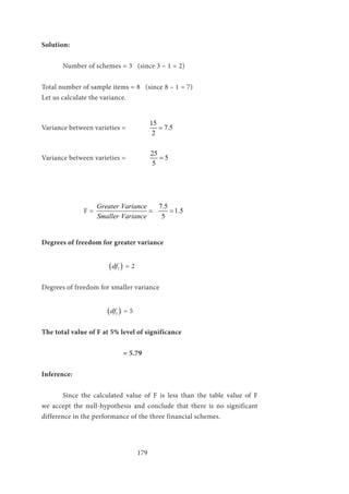 179
Solution:
	 Number of schemes = 3 (since 3 – 1 = 2)
Total number of sample items = 8 (since 8 – 1 = 7)
Let us calculate the variance.
Variance between varieties = 	
15
7.5
2
=
Variance between varieties =		
25
5
5
=
		F =
Greater Variance
Smaller Variance
=
7.5
1.5
5
=
Degrees of freedom for greater variance
			 ( )1df = 2
Degrees of freedom for smaller variance
			 ( )1df = 5
The total value of F at 5% level of significance
			 = 5.79
Inference:
	 Since the calculated value of F is less than the table value of F
we accept the null-hypothesis and conclude that there is no significant
difference in the performance of the three financial schemes.
 