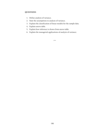 180
QUESTIONS
1.	 Define analysis of variance.
2.	 State the assumptions in analysis of variance.
3.	 Explain the classification of linear models for the sample data.
4.	 Explain anova table.
5.	 Explain how inference is drawn from anova table.
6.	 Explain the managerial applications of analysis of variance.
				 ***
 