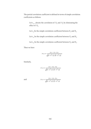 182
The partial correlation coefficient is defined in terms of simple correlation
coefficients as follows:
	 Let r12. 3
denote the correlation of X1
and X2
by eliminating the 		
	 effect of X3
.
	 Let r12
be the simple correlation coefficient between X1
and X2
.
	
	 Let r13
be the simple correlation coefficient between X1
and X3
.
	 Let r23
be the simple correlation coefficient between X2
and X3
.
Then we have
		
12 13 23
12.3
2 2
13 23(1 ) (1 )
r r r
r
r r
−
=
− −
Similarly,
			
13 12 32
13.2
2 2
12 32(1 ) (1 )
r r r
r
r r
−
=
− −
and 		
23 21 13
32.1
2 2
21 13(1 ) (1 )
r r r
r
r r
−
=
− −
 
