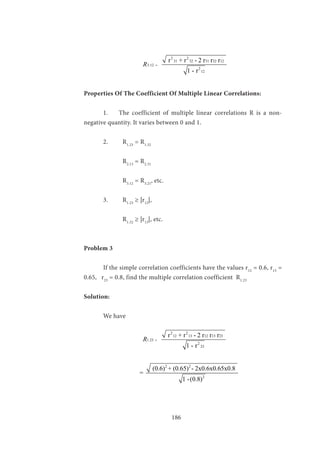 186
			
2 2
31 32 31 32 12
3.12
2
12
r + r - 2 r r r
1 - r
R =
Properties Of The Coefficient Of Multiple Linear Correlations:
	 1. The coefficient of multiple linear correlations R is a non-
negative quantity. It varies between 0 and 1.
	 2.	R1.23
= R1.32
	
		R2.13
= R2.31
		R3.12
= R3.21
, etc.
	 3.	R1.23
≥ |r12
|,
		R1.32
≥ |r13
|, etc.
Problem 3
	 If the simple correlation coefficients have the values r12
= 0.6, r13
=
0.65, r23
= 0.8, find the multiple correlation coefficient R1.23
Solution:
	 We have
			
2 2
12 13 12 13 23
1.23
2
23
r + r - 2 r r r
1 - r
R =
		
2 2
2
(0.6) + (0.65) - 2x0.6x0.65x0.8
=
1 -(0.8)
 