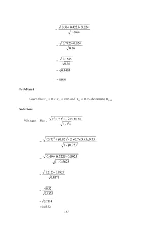 187
			
0.36+ 0.4225- 0.624
=
1 -0.64
			
0.7825- 0.624
=
0.36
			
0.1585
=
0.36
		 = 0.4403
	
			 = 0.6636
Problem 4
	 Given that r21
= 0.7, r23
= 0.85 and r13
= 0.75, determine R2.13
Solution:
We have	
2 2
21 23 21 23 13
2.13
2
13
r + r - 2 r r r
1 - r
R =
											
		
2 2
2
(0.7) + (0.85) - 2 x0.7x0.85x0.75
=
1 - (0.75)	
		
0.49+ 0.7225- 0.8925
=
1 - 0.5625
		
1.2125- 0.8925
=
0.4375
		
0.32
=
0.4375
		 0.7314=
		 =0.8552
 