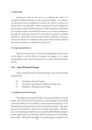 19
9. Experiment:
	 Experiment refers to the process of verifying the truth of a
statistical hypothesis relating to a given research problem. For instance,
an experiment may be conducted to examine the yield of a certain new
variety of rice crop developed. Further, Experiments may be categorized
into two types, namely, ‘absolute experiment’ and ‘comparative experiment’.
If a researcher wishes to determine the impact of a chemical fertilizer on
the yield of a particular variety of rice crop, then it is known as absolute
experiment. Meanwhile, if the researcher wishes to determine the impact
of chemical fertilizer as compared to the impact of bio-fertilizer, then the
experiment is known as a comparative experiment.
10. Experimental Unit(s):
	 Experimental units refer to the pre-determined plots, characteristics
or the blocks, to which different treatments are applied. It is worth
mentioning here that such experimental units must be selected with great
caution.
1.4.3 Types Of Research Design:
	 There are different types of research designs. They may be broadly
categorized as:
(1) 	 Exploratory Research Design;
(2) 	 Descriptive and Diagnostic Research Design; and
(3) 	 Hypothesis-Testing Research Design.
1. Exploratory Research Design:
	 The Exploratory Research Design is known as formulative research
design. The main objective of using such a research design is to formulate
a research problem for an in-depth or more precise investigation, or for
developing a working hypothesis from an operational aspect. The major
purpose of such studies is the discovery of ideas and insights. Therefore,
such a research design suitable for such a study should be flexible enough to
provide opportunity for considering different dimensions of the problem
under study. The in-built flexibility in research design is required as the
 