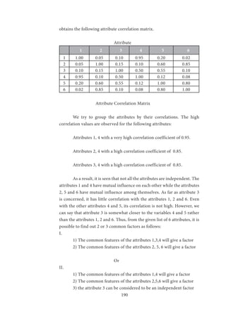 190
obtains the following attribute correlation matrix.
			
				Attribute
1 2 3 4 5 6
1 1.00 0.05 0.10 0.95 0.20 0.02
2 0.05 1.00 0.15 0.10 0.60 0.85
3 0.10 0.15 1.00 0.50 0.55 0.10
4 0.95 0.10 0.50 1.00 0.12 0.08
5 0.20 0.60 0.55 0.12 1.00 0.80
6 0.02 0.85 0.10 0.08 0.80 1.00
		 Attribute Correlation Matrix
	 We try to group the attributes by their correlations. The high
correlation values are observed for the following attributes:
	 Attributes 1, 4 with a very high correlation coefficient of 0.95.
	 Attributes 2, 4 with a high correlation coefficient of 0.85.
	 Attributes 3, 4 with a high correlation coefficient of 0.85.
	 As a result, it is seen that not all the attributes are independent. The
attributes 1 and 4 have mutual influence on each other while the attributes
2, 5 and 6 have mutual influence among themselves. As far as attribute 3
is concerned, it has little correlation with the attributes 1, 2 and 6. Even
with the other attributes 4 and 5, its correlation is not high. However, we
can say that attribute 3 is somewhat closer to the variables 4 and 5 rather
than the attributes 1, 2 and 6. Thus, from the given list of 6 attributes, it is
possible to find out 2 or 3 common factors as follows:
I.
	 1) The common features of the attributes 1,3,4 will give a factor
	 2) The common features of the attributes 2, 5, 6 will give a factor
				
				Or
II.
	 1) The common features of the attributes 1,4 will give a factor
	 2) The common features of the attributes 2,5,6 will give a factor
	 3) the attribute 3 can be considered to be an independent factor
 