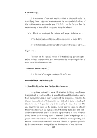 192
Communality:
	 It is a measure of how much each variable is accounted for by the
underlying factors together. It is the sum of the squares of the loadings of
the variable on the common factors. If A,B,C,… are the factors, then the
communality of a variable is computed using the relation
h2
= ( The factor loading of the variable with respect to factor A)2
+
	 ( The factor loading of the variable with respect to factor B)2
+
	 ( The factor loading of the variable with respect to factor C)2
+ …..
Eigen value:
	 The sum of the squared values of factor loadings pertaining to a
factor is called an eigen value. It is a measure of the relative importance of
each factor under consideration.
Total Sum Of Squares (TSS)
	 It is the sum of the eigen values of all the factors.
Application Of Factor Analysis:
1. Model Building For New Product Development:
	 As pointed out earlier, a real life situation is highly complex and
it consists of several variables. A model for the real life situation can be
built by incorporating as many features of the situation as possible. But
then, with a multitude of features, it is very difficult to build such a highly
idealistic model. A practical way is to identify the important variables
and incorporate them in the model. Factor analysis seeks to identify
those variables which are highly correlated among themselves and find a
common factor which can be taken as a representative of those variables.
Based on the factor loading, some of variables can be merged together to
give a common factor and then a model can be built by incorporating such
factors. Identification of the most common features of a product preferred
by the consumers will be helpful in the development of new products.
 