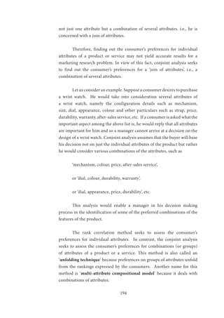 194
not just one attribute but a combination of several attributes. i.e., he is
concerned with a join of attributes.
	
	 Therefore, finding out the consumer’s preferences for individual
attributes of a product or service may not yield accurate results for a
marketing research problem. In view of this fact, conjoint analysis seeks
to find out the consumer’s preferences for a ‘join of attributes’, i.e., a
combination of several attributes.
	
	 Let us consider an example. Suppose a consumer desires to purchase
a wrist watch. He would take into consideration several attributes of
a wrist watch, namely the configuration details such as mechanism,
size, dial, appearance, colour and other particulars such as strap, price,
durability, warranty, after-sales service, etc. If a consumer is asked what the
important aspect among the above list is, he would reply that all attributes
are important for him and so a manager cannot arrive at a decision on the
design of a wrist watch. Conjoint analysis assumes that the buyer will base
his decision not on just the individual attributes of the product but rather
he would consider various combinations of the attributes, such as
	 ‘mechanism, colour, price, after-sales service’,
	 or ‘dial, colour, durability, warranty’,
	 or ‘dial, appearance, price, durability’, etc.
	 This analysis would enable a manager in his decision making
process in the identification of some of the preferred combinations of the
features of the product.
	 The rank correlation method seeks to assess the consumer’s
preferences for individual attributes. In contrast, the conjoint analysis
seeks to assess the consumer’s preferences for combinations (or groups)
of attributes of a product or a service. This method is also called an
‘unfolding technique’ because preferences on groups of attributes unfold
from the rankings expressed by the consumers. Another name for this
method is ‘multi-attribute compositional model’ because it deals with
combinations of attributes.
 