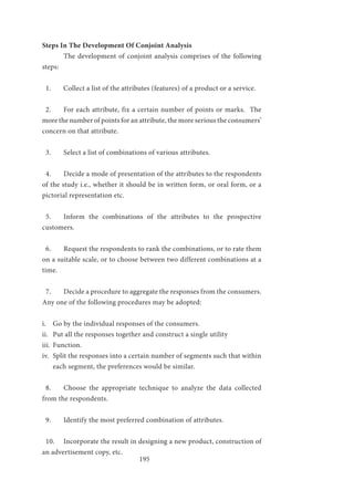 195
Steps In The Development Of Conjoint Analysis
	 The development of conjoint analysis comprises of the following
steps:
1. Collect a list of the attributes (features) of a product or a service.
2.	 For each attribute, fix a certain number of points or marks. The
more the number of points for an attribute, the more serious the consumers’
concern on that attribute.
3.	 Select a list of combinations of various attributes.
4.	 Decide a mode of presentation of the attributes to the respondents
of the study i.e., whether it should be in written form, or oral form, or a
pictorial representation etc.
5.	 Inform the combinations of the attributes to the prospective
customers.
6.	 Request the respondents to rank the combinations, or to rate them
on a suitable scale, or to choose between two different combinations at a
time.
7.	 Decide a procedure to aggregate the responses from the consumers.
Any one of the following procedures may be adopted:
i.	 Go by the individual responses of the consumers.
ii.	 Put all the responses together and construct a single utility
iii.	 Function.
iv.	 Split the responses into a certain number of segments such that within
each segment, the preferences would be similar.
8.	 Choose the appropriate technique to analyze the data collected
from the respondents.
9.	 Identify the most preferred combination of attributes.
10.	 Incorporate the result in designing a new product, construction of
an advertisement copy, etc.
 