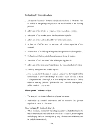 196
Applications Of Conjoint Analysis
1.	 An idea of consumer’s preferences for combinations of attributes will
be useful in designing new products or modification of an existing
product.
2.	 A forecast of the profits to be earned by a product or a service.
3.	 A forecast of the market share for the company’s product.
4.	 A forecast of the shift in brand loyalty of the consumers.
5.	 A forecast of differences in responses of various segments of the
product.
6.	 Formulation of marketing strategies for the promotion of the product.
7.	 Evaluation of the impact of alternative advertising strategies.
8.	 A forecast of the consumers’ reaction to pricing policies.
9.	 A forecast of the consumers’ reaction on the channels of distribution.
10.	Evolving an appropriate marketing mix.
11.	Even though the technique of conjoint analysis was developed for the
formulation of corporate strategy, this method can be used to have
a comprehensive knowledge of a wide range of areas such as family
decision making process, pharmaceuticals, tourism development,
public transport system, etc.
Advantages Of Conjoint Analysis
1.	 The analysis can be carried out on physical variables.
2.	 Preferences by different individuals can be measured and pooled
together to arrive at a decision.
Disadvantages Of Conjoint Analysis
1.	 When more and more attributes of a product are included in the study,
the number of combinations of attributes also increases, rendering the
study highly difficult. Consequently, only a few selected attributes can
be included in the study.
 