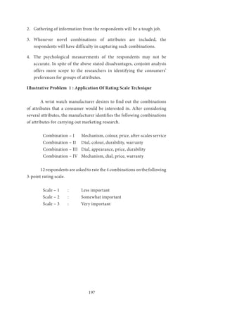 197
2.	 Gathering of information from the respondents will be a tough job.
3.	 Whenever novel combinations of attributes are included, the
respondents will have difficulty in capturing such combinations.
4.	 The psychological measurements of the respondents may not be
accurate. In spite of the above stated disadvantages, conjoint analysis
offers more scope to the researchers in identifying the consumers’
preferences for groups of attributes.
Illustrative Problem 1 : Application Of Rating Scale Technique
	 A wrist watch manufacturer desires to find out the combinations
of attributes that a consumer would be interested in. After considering
several attributes, the manufacturer identifies the following combinations
of attributes for carrying out marketing research.
Combination – I	 Mechanism, colour, price, after-scales service
Combination – II	 Dial, colour, durability, warranty	
Combination – III	 Dial, appearance, price, durability
Combination – IV	 Mechanism, dial, price, warranty
	 12 respondents are asked to rate the 4 combinations on the following
3-point rating scale.
Scale – 1	 :	 Less important
Scale – 2	 :	 Somewhat important
Scale – 3	 :	 Very important
 