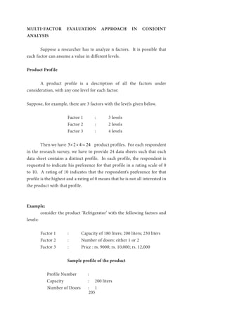 205
MULTI-FACTOR EVALUATION APPROACH IN CONJOINT
ANALYSIS
	 Suppose a researcher has to analyze n factors. It is possible that
each factor can assume a value in different levels.
Product Profile
	 A product profile is a description of all the factors under
consideration, with any one level for each factor.
Suppose, for example, there are 3 factors with the levels given below.
			Factor 1	:	3 levels
			Factor 2	:	2 levels
			Factor 3	:	4 levels
	
	 Then we have 3 2 4 24× × = product profiles. For each respondent
in the research survey, we have to provide 24 data sheets such that each
data sheet contains a distinct profile. In each profile, the respondent is
requested to indicate his preference for that profile in a rating scale of 0
to 10. A rating of 10 indicates that the respondent’s preference for that
profile is the highest and a rating of 0 means that he is not all interested in
the product with that profile.
Example:
	 consider the product ‘Refrigerator’ with the following factors and
levels:
	 Factor 1	 :	 Capacity of 180 liters; 200 liters; 230 liters
	 Factor 2	 :	 Number of doors: either 1 or 2
	 Factor 3	 :	 Price : rs. 9000; rs. 10,000; rs. 12,000
Sample profile of the product
Profile Number :
Capacity		 : 	 200 liters
	 Number of Doors	 :	 1
 